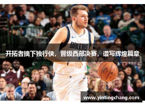 开拓者擒下独行侠，晋级西部决赛，谱写辉煌篇章