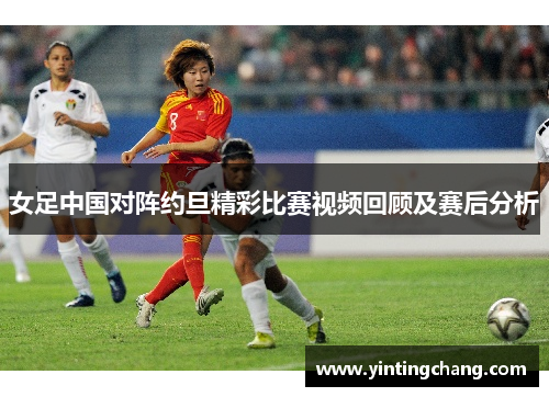 女足中国对阵约旦精彩比赛视频回顾及赛后分析