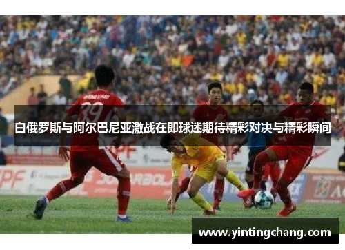 白俄罗斯与阿尔巴尼亚激战在即球迷期待精彩对决与精彩瞬间