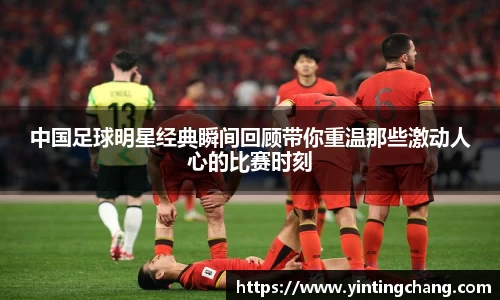 中国足球明星经典瞬间回顾带你重温那些激动人心的比赛时刻
