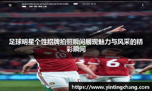 足球明星个性招牌拍照瞬间展现魅力与风采的精彩瞬间